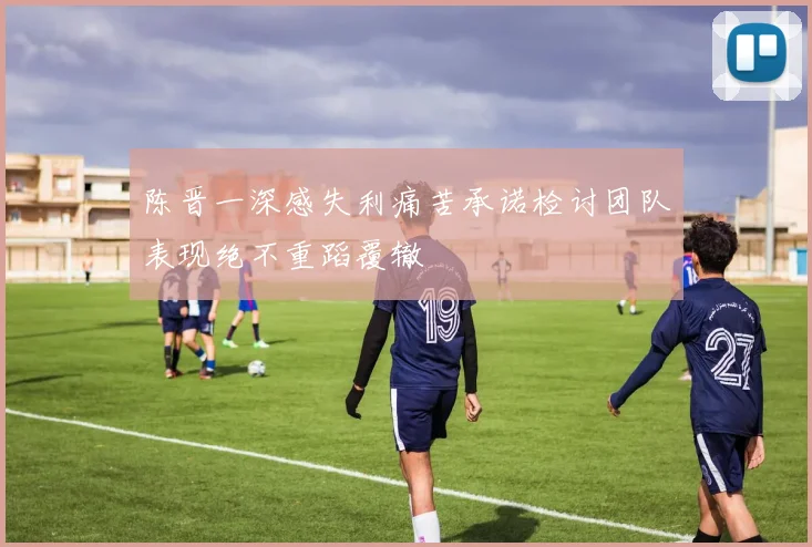陈晋一深感失利痛苦承诺检讨团队表现绝不重蹈覆辙