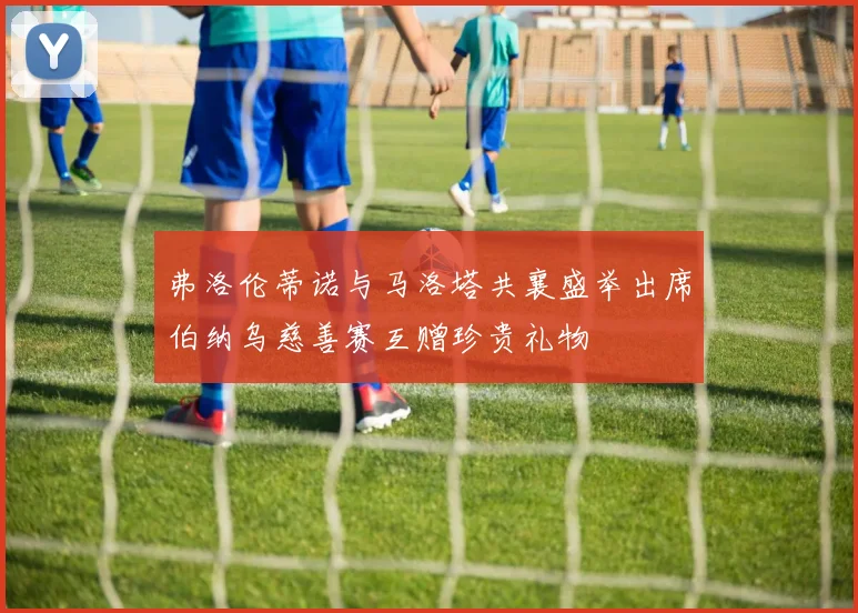 弗洛伦蒂诺与马洛塔共襄盛举出席伯纳乌慈善赛互赠珍贵礼物