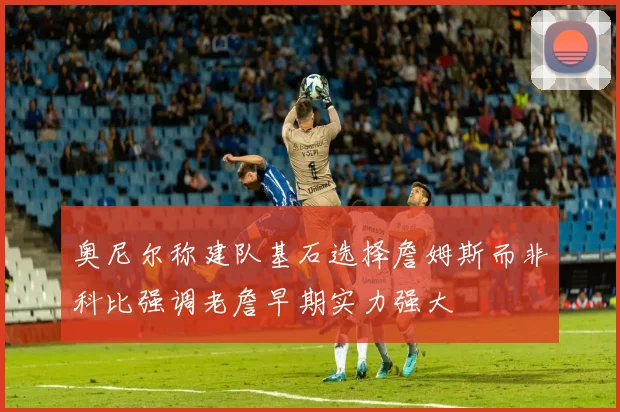奥尼尔称建队基石选择詹姆斯而非科比强调老詹早期实力强大