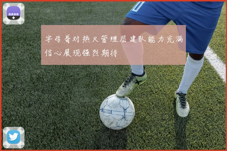 字母哥对热火管理层建队能力充满信心展现强烈期待