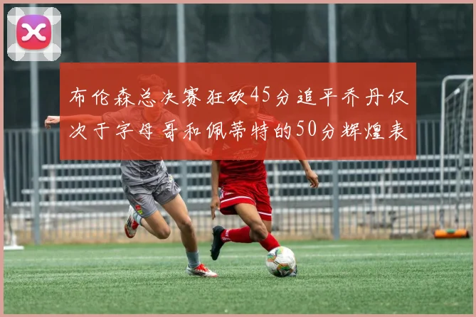 布伦森总决赛狂砍45分追平乔丹仅次于字母哥和佩蒂特的50分辉煌表现