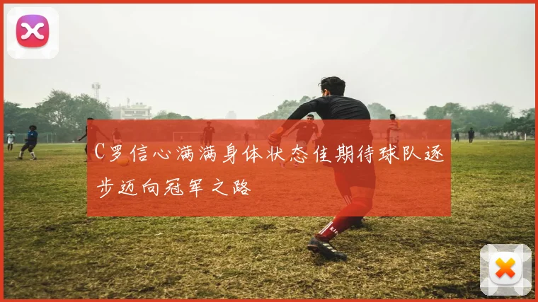 C罗信心满满身体状态佳期待球队逐步迈向冠军之路