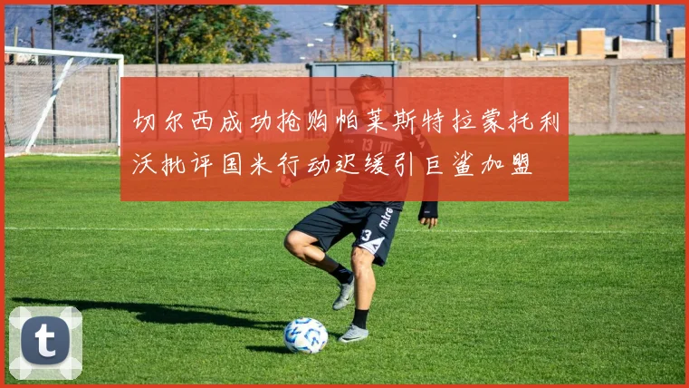 切尔西成功抢购帕莱斯特拉蒙托利沃批评国米行动迟缓引巨鲨加盟