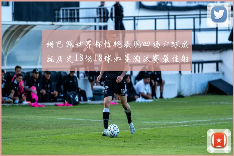 姆巴佩世界杯惊艳表现四场六球成就历史18场18球加冕淘汰赛最佳射手
