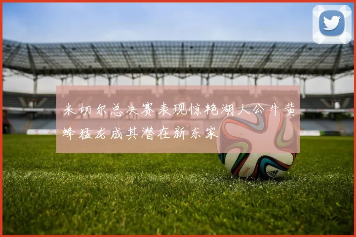 米切尔总决赛表现惊艳湖人公牛黄蜂猛龙成其潜在新东家