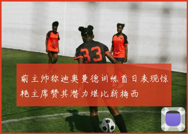 前主帅称迪奥曼德训练首日表现惊艳主席赞其潜力堪比新梅西