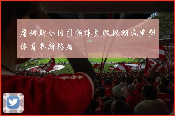 詹姆斯如何引领球员赋权潮流重塑体育界新格局