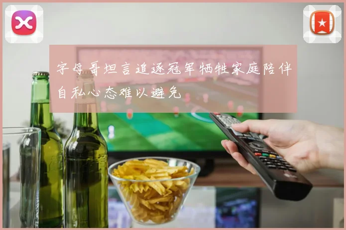字母哥坦言追逐冠军牺牲家庭陪伴自私心态难以避免