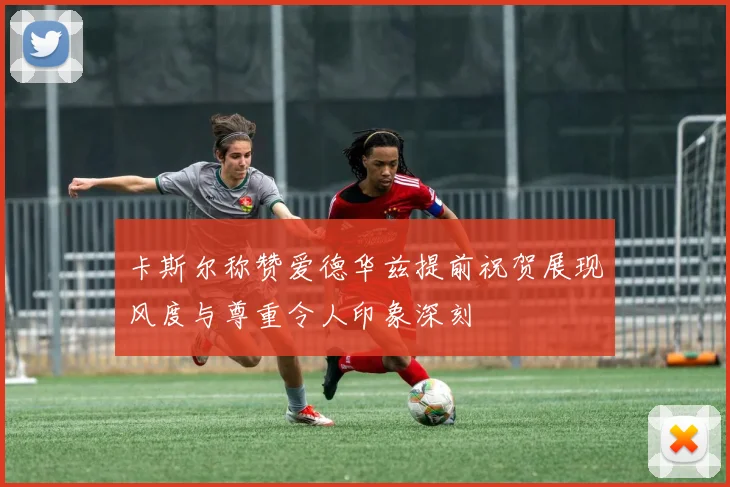 卡斯尔称赞爱德华兹提前祝贺展现风度与尊重令人印象深刻